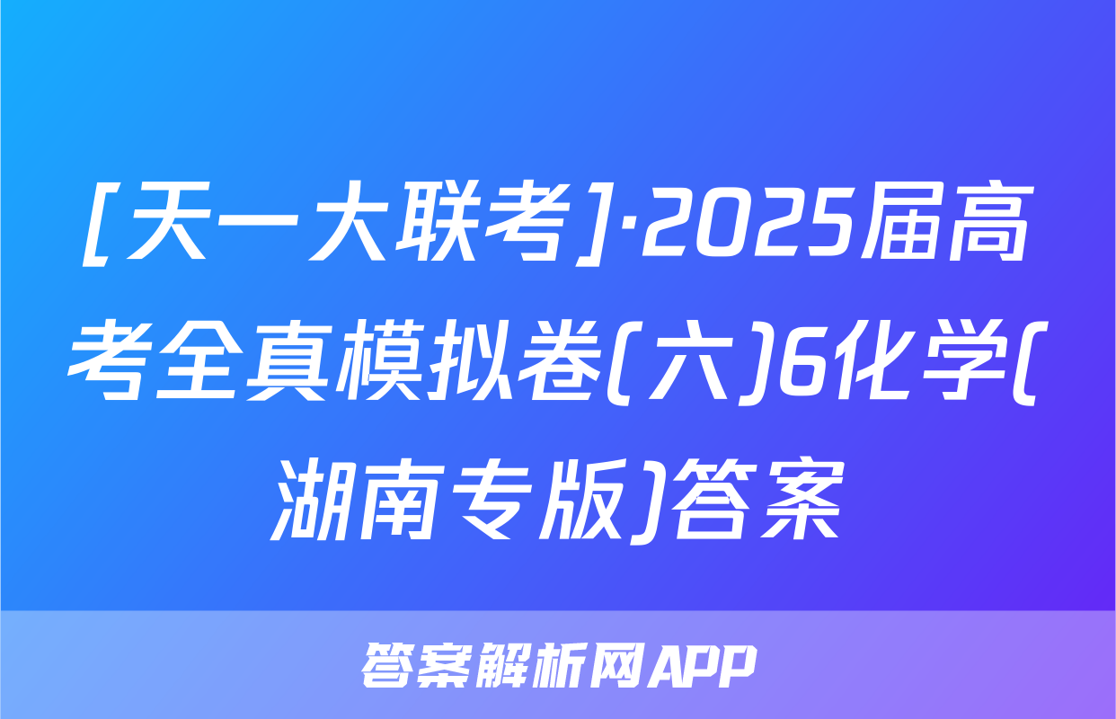 [天一大联考]·2025届高考全真模拟卷(六)6化学(湖南专版)答案