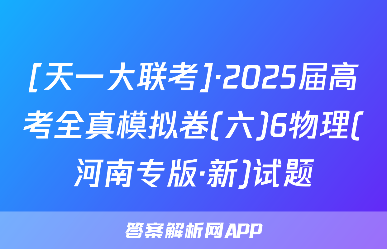 [天一大联考]·2025届高考全真模拟卷(六)6物理(河南专版·新)试题