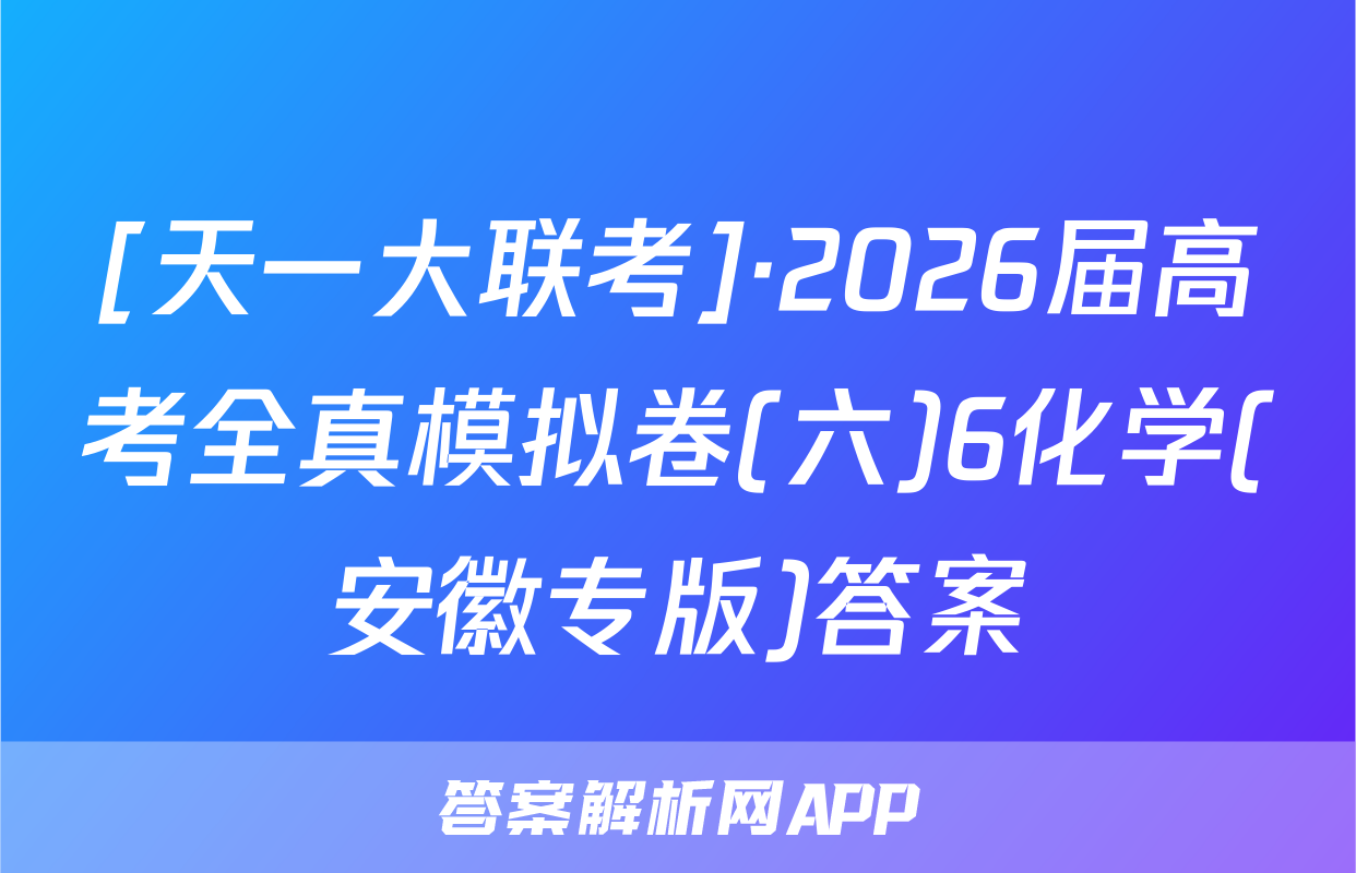 [天一大联考]·2026届高考全真模拟卷(六)6化学(安徽专版)答案