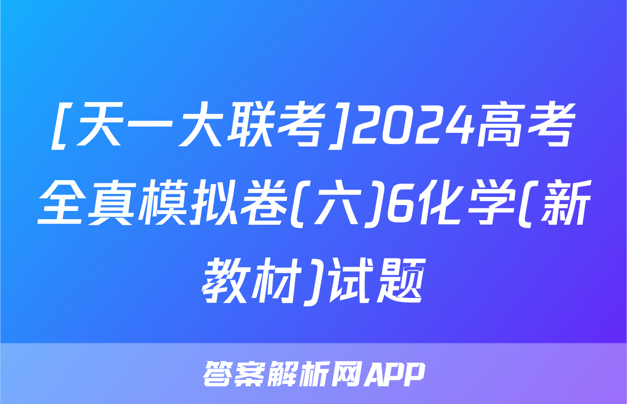[天一大联考]2024高考全真模拟卷(六)6化学(新教材)试题