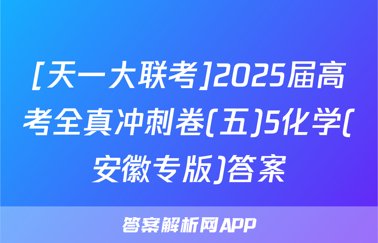[天一大联考]2025届高考全真冲刺卷(五)5化学(安徽专版)答案