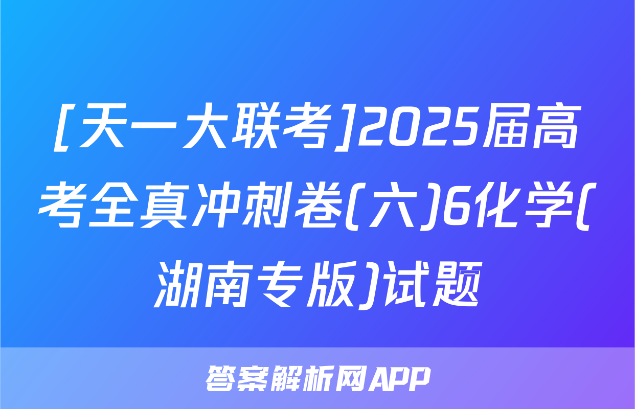 [天一大联考]2025届高考全真冲刺卷(六)6化学(湖南专版)试题