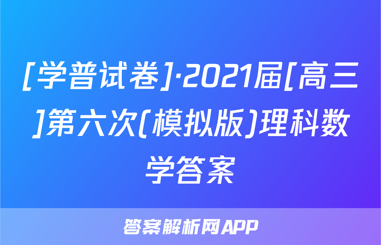 [学普试卷]·2021届[高三]第六次(模拟版)理科数学答案