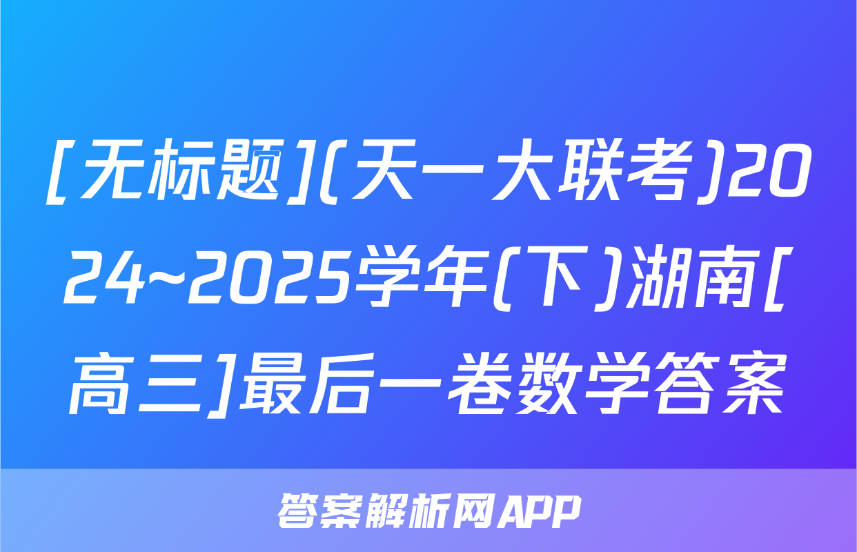 [无标题](天一大联考)2024~2025学年(下)湖南[高三]最后一卷数学答案