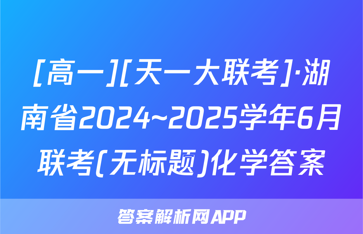 [高一][天一大联考]·湖南省2024~2025学年6月联考(无标题)化学答案