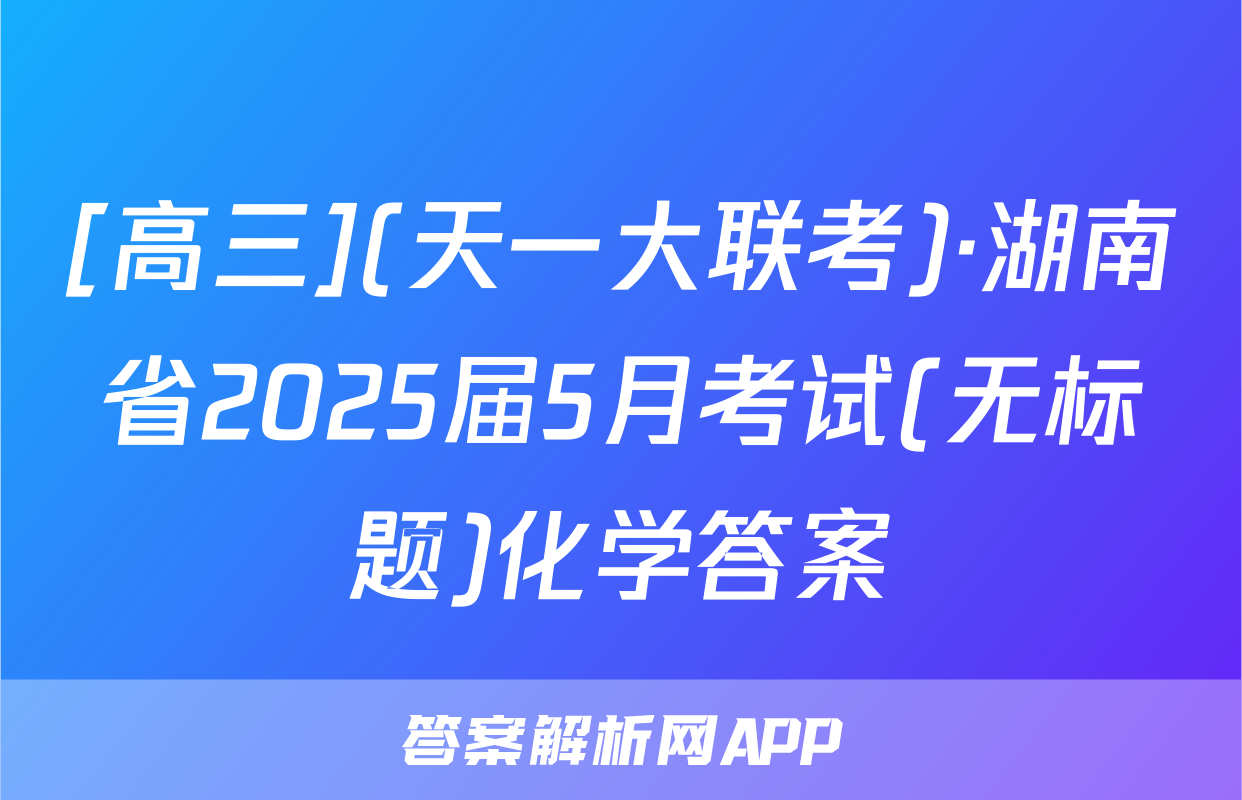 [高三](天一大联考)·湖南省2025届5月考试(无标题)化学答案