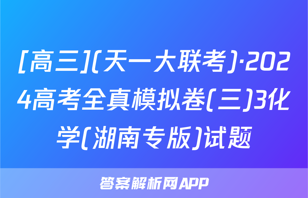 [高三](天一大联考)·2024高考全真模拟卷(三)3化学(湖南专版)试题