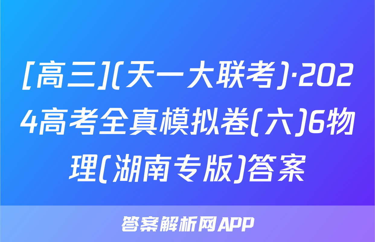 [高三](天一大联考)·2024高考全真模拟卷(六)6物理(湖南专版)答案