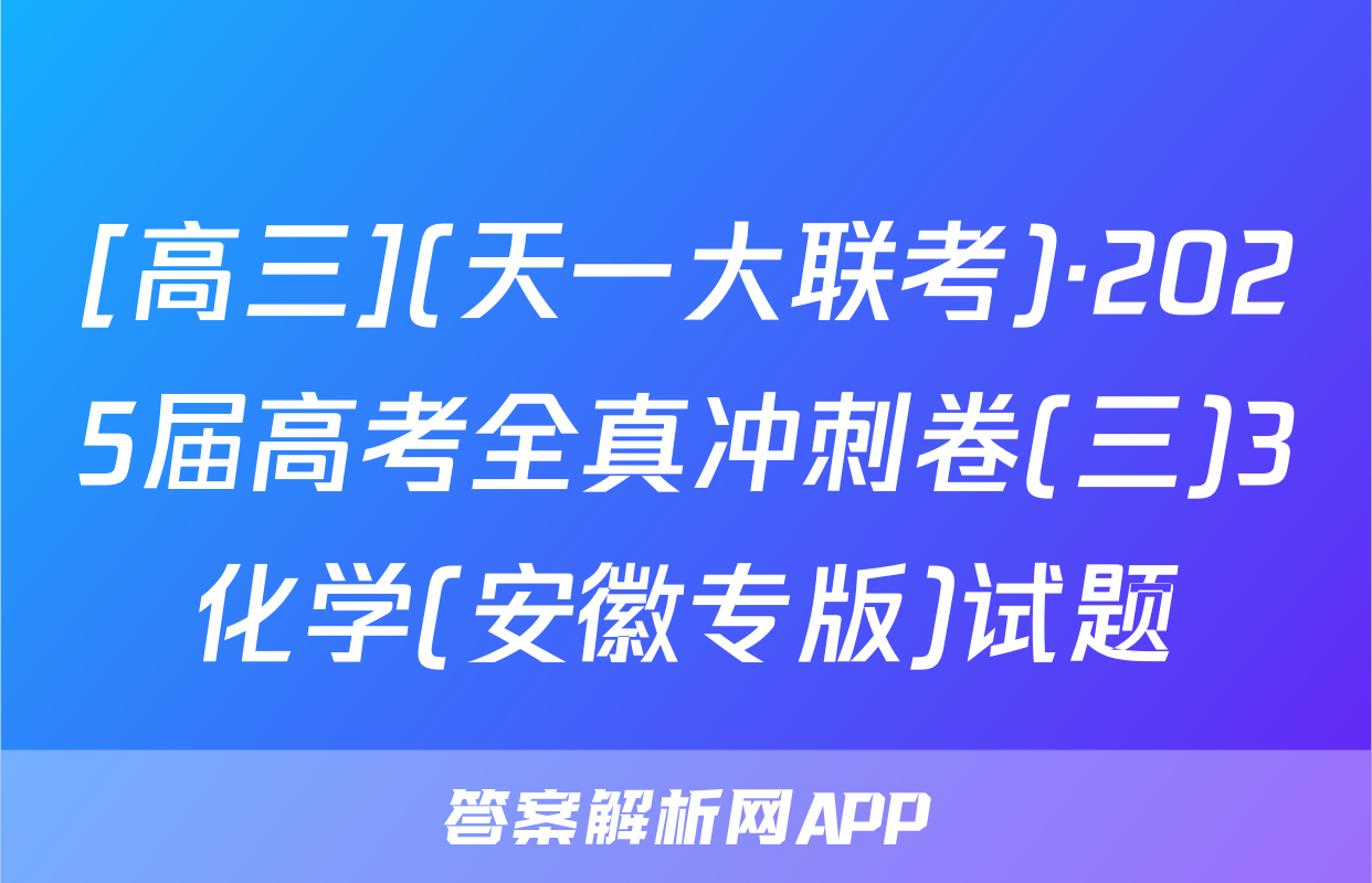 [高三](天一大联考)·2025届高考全真冲刺卷(三)3化学(安徽专版)试题