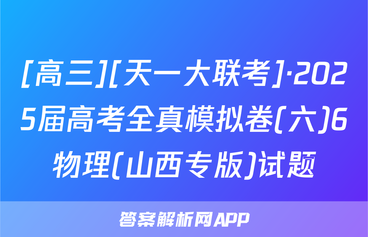 [高三][天一大联考]·2025届高考全真模拟卷(六)6物理(山西专版)试题