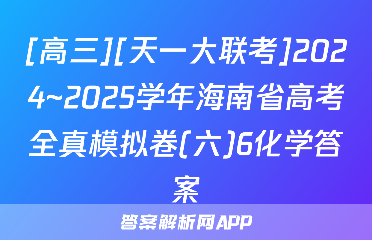 [高三][天一大联考]2024~2025学年海南省高考全真模拟卷(六)6化学答案