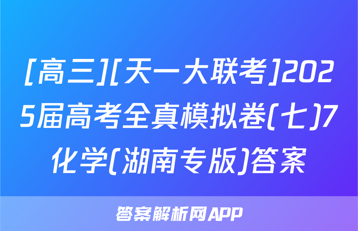 [高三][天一大联考]2025届高考全真模拟卷(七)7化学(湖南专版)答案
