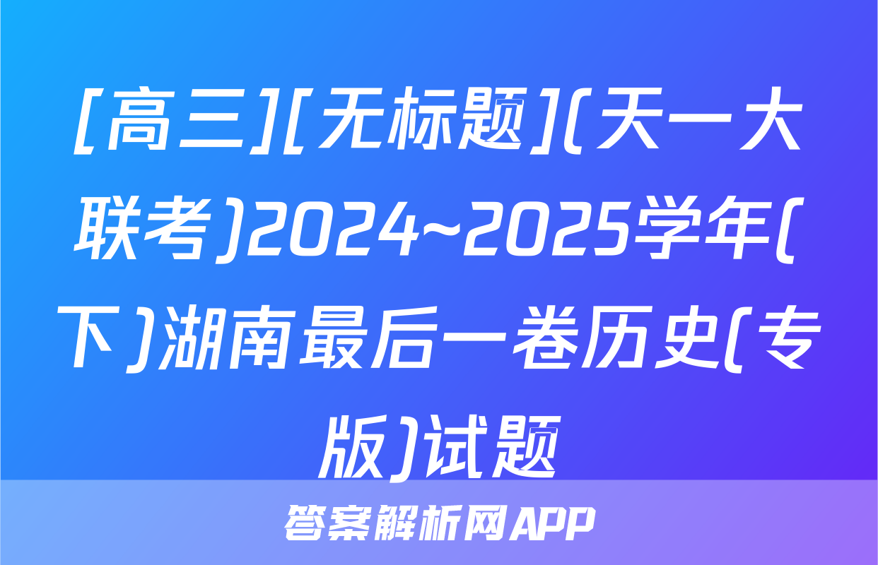 [高三][无标题](天一大联考)2024~2025学年(下)湖南最后一卷历史(专版)试题