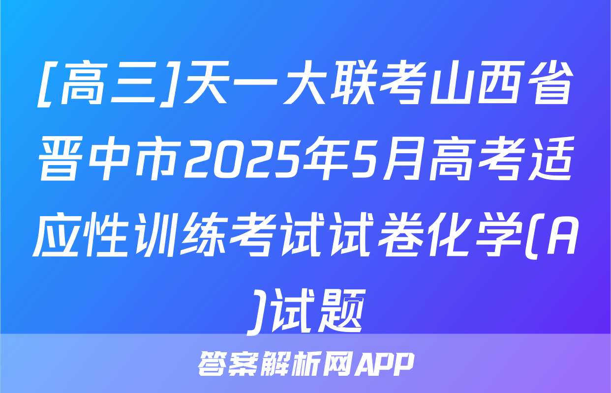 [高三]天一大联考山西省晋中市2025年5月高考适应性训练考试试卷化学(A)试题