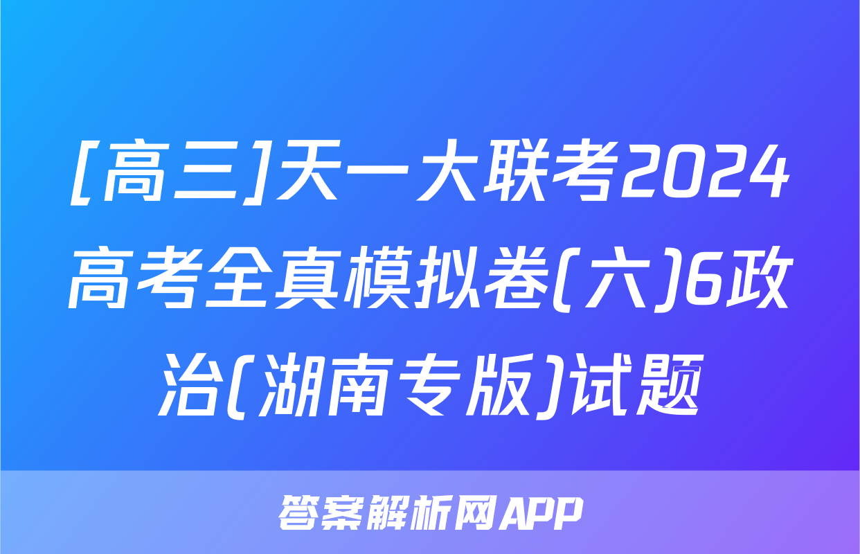 [高三]天一大联考2024高考全真模拟卷(六)6政治(湖南专版)试题