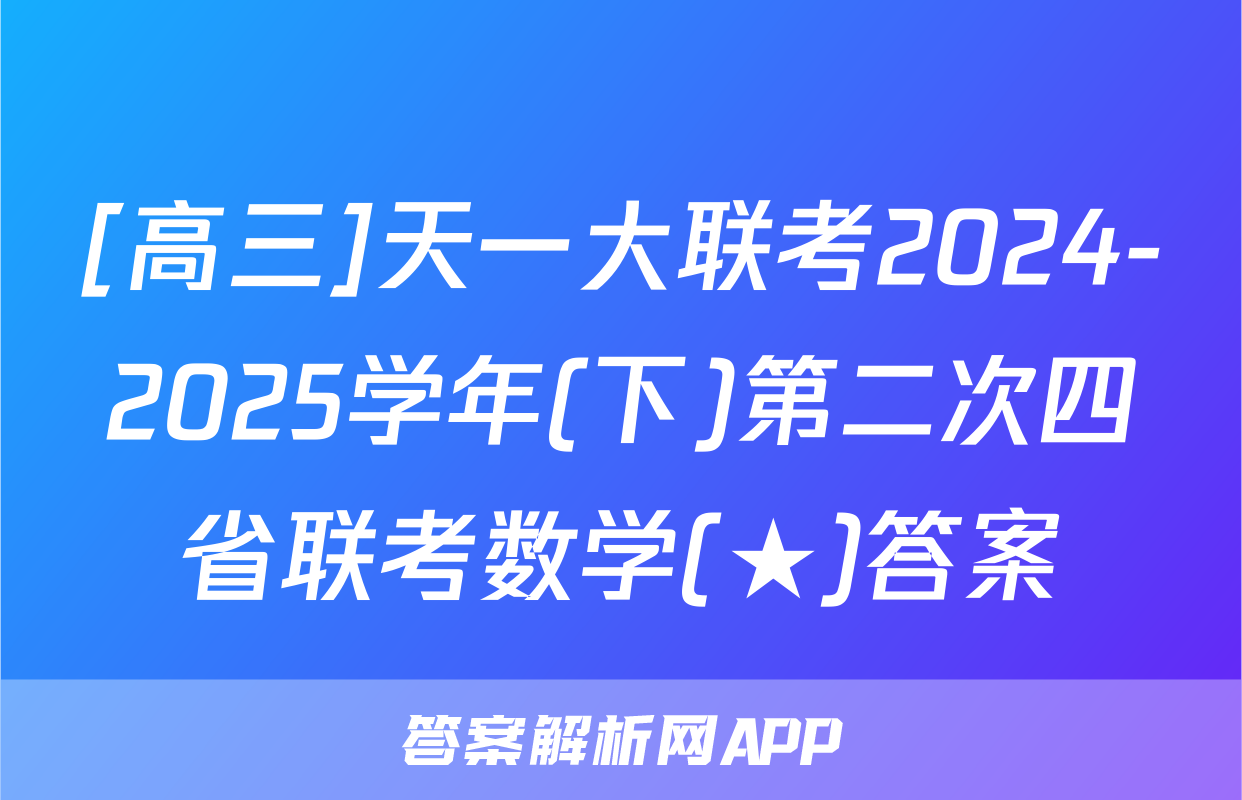 [高三]天一大联考2024-2025学年(下)第二次四省联考数学(★)答案