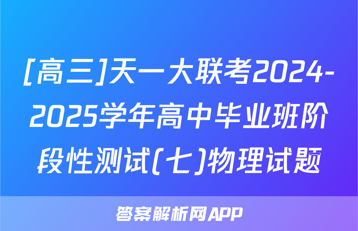 [高三]天一大联考2024-2025学年高中毕业班阶段性测试(七)物理试题