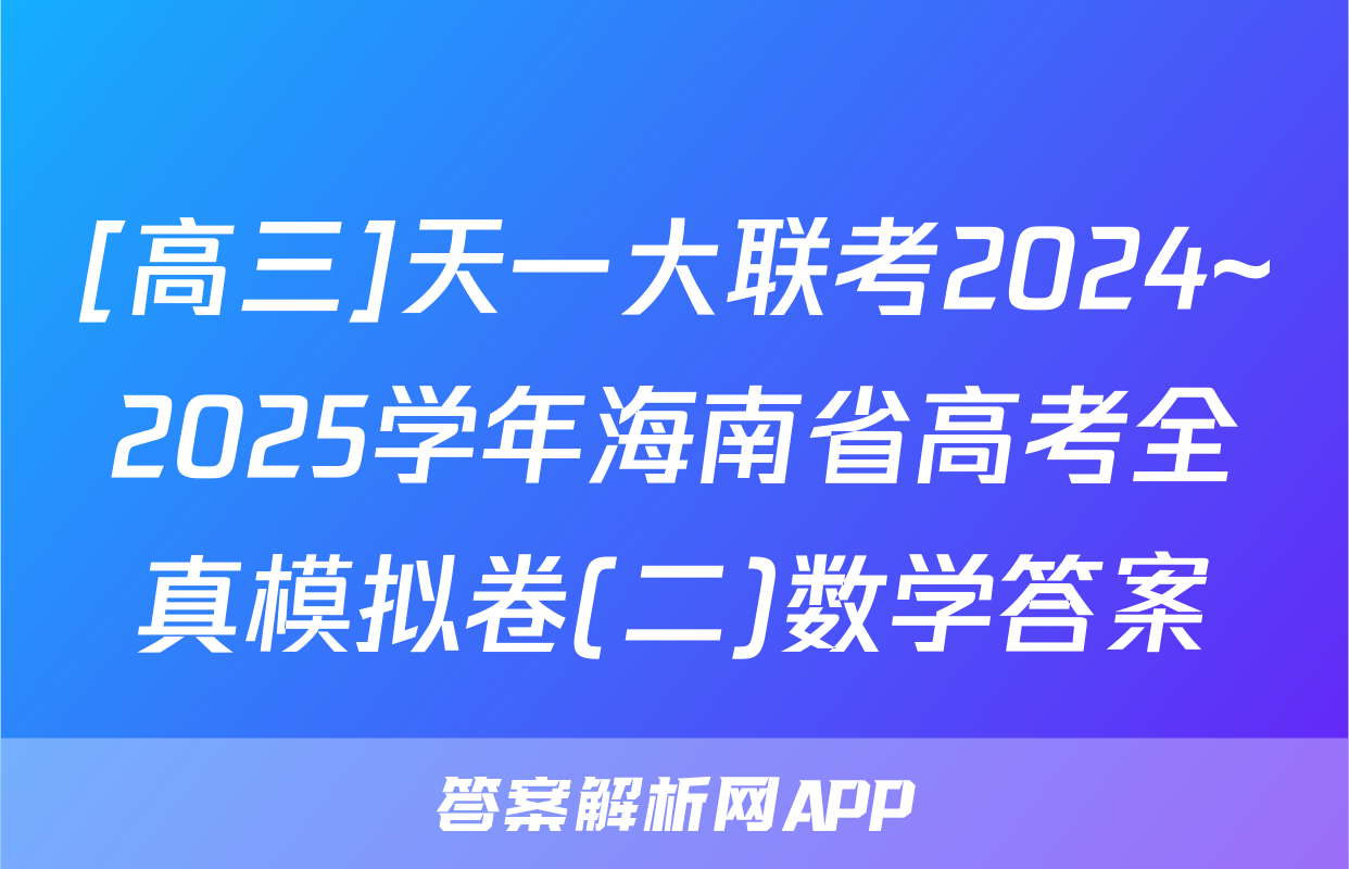 [高三]天一大联考2024~2025学年海南省高考全真模拟卷(二)数学答案