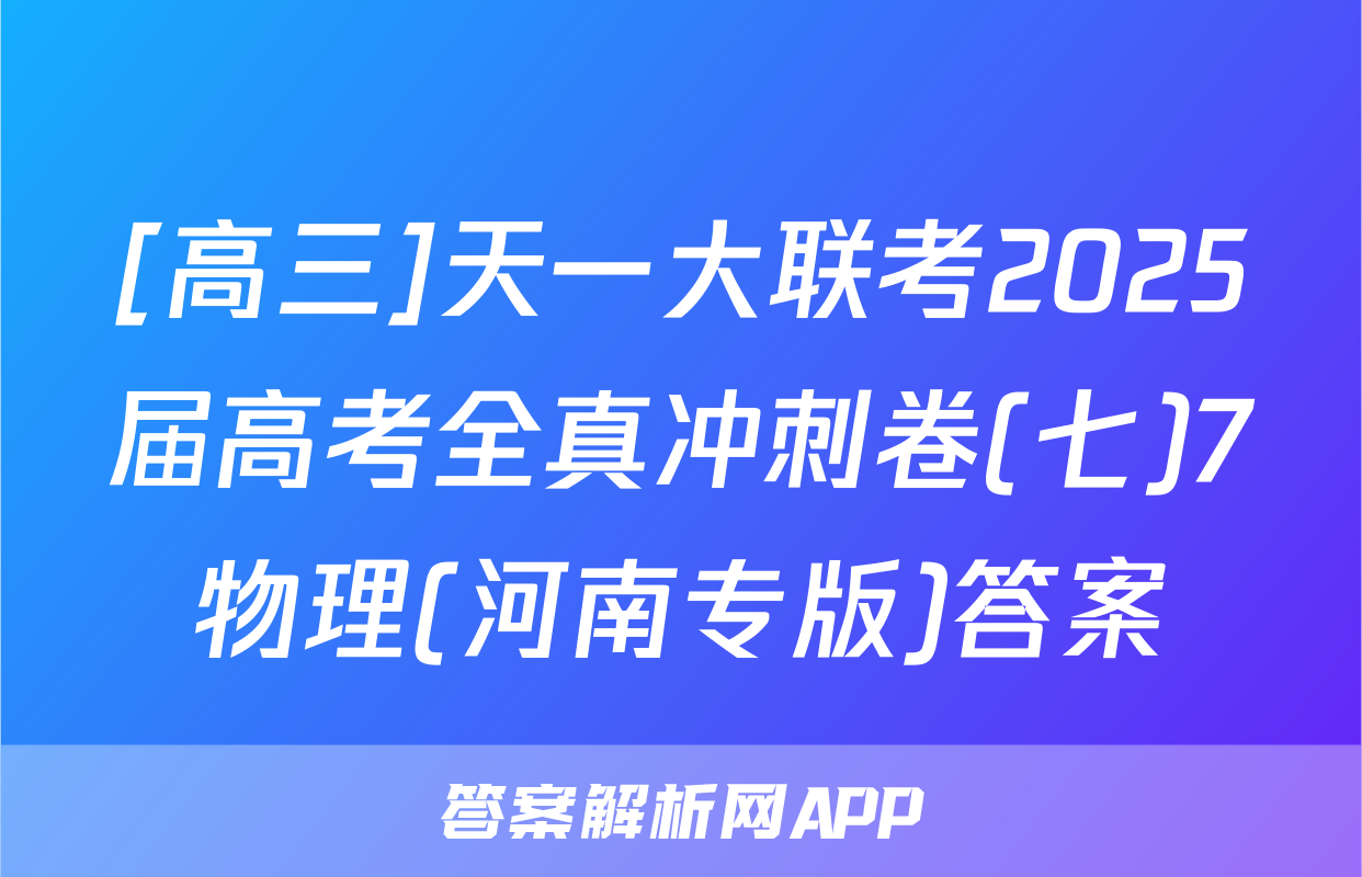 [高三]天一大联考2025届高考全真冲刺卷(七)7物理(河南专版)答案