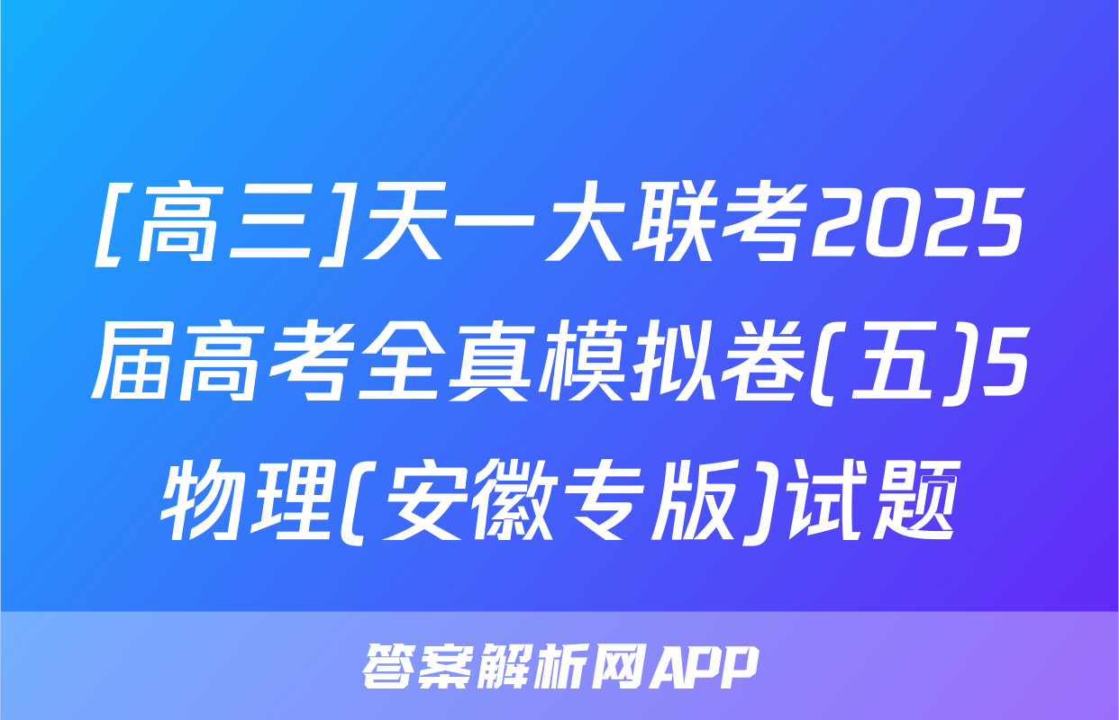 [高三]天一大联考2025届高考全真模拟卷(五)5物理(安徽专版)试题