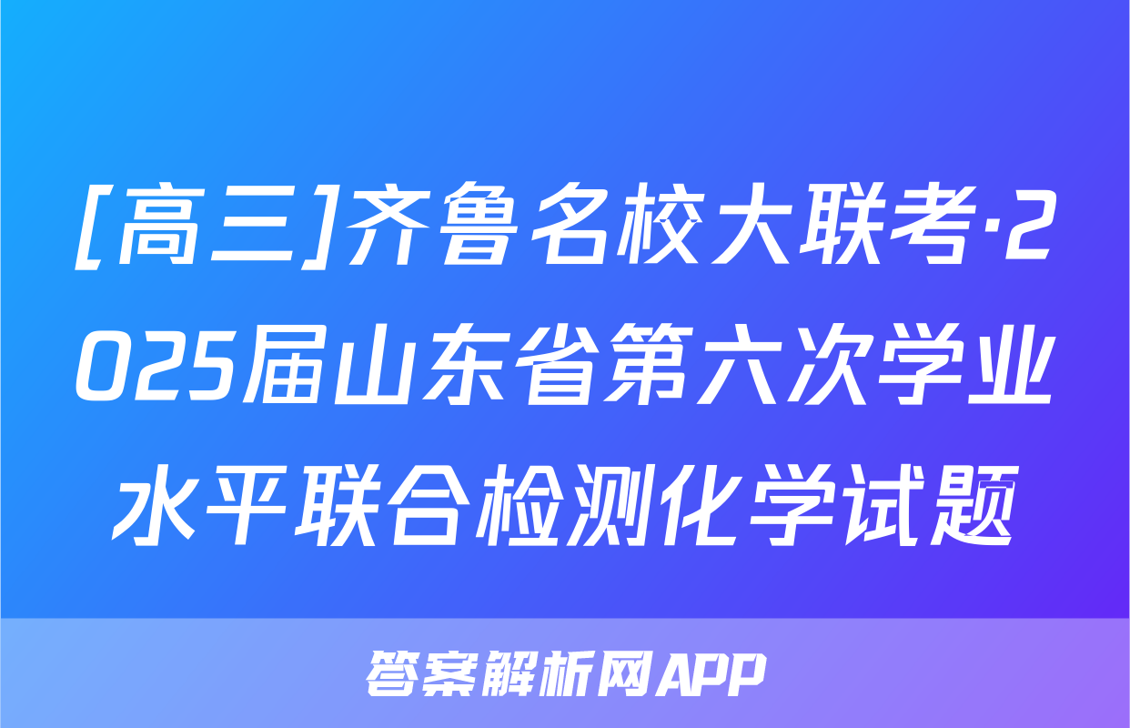 [高三]齐鲁名校大联考·2025届山东省第六次学业水平联合检测化学试题