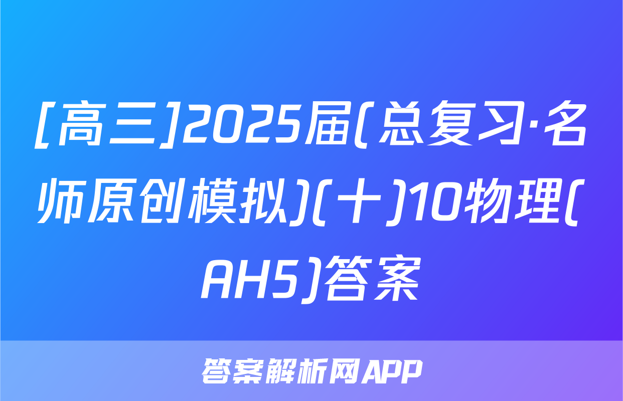 [高三]2025届(总复习·名师原创模拟)(十)10物理(AH5)答案