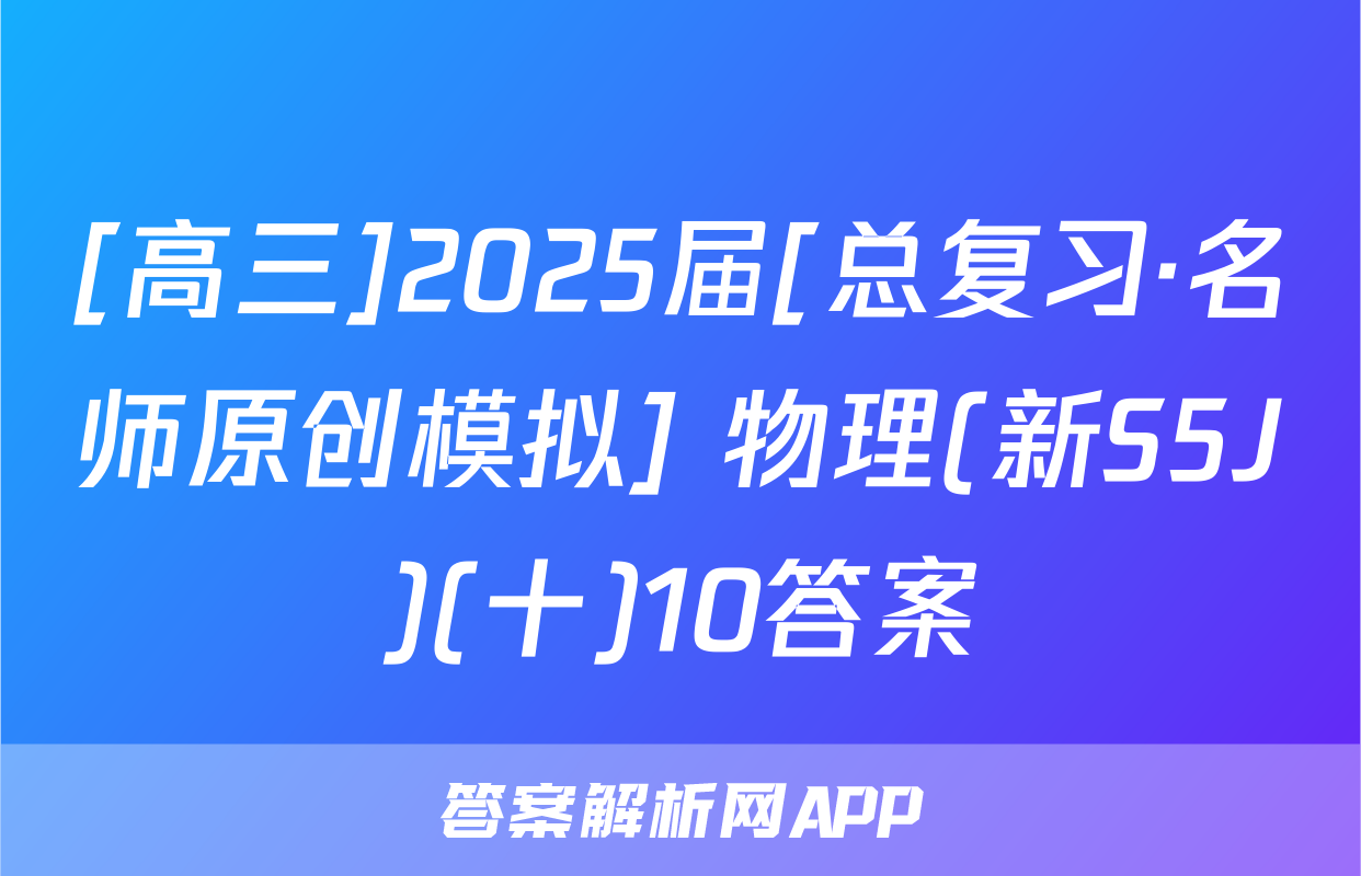 [高三]2025届[总复习·名师原创模拟] 物理(新S5J)(十)10答案