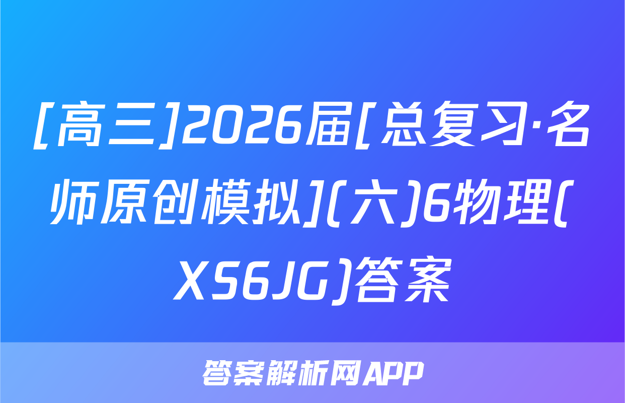 [高三]2026届[总复习·名师原创模拟](六)6物理(XS6JG)答案
