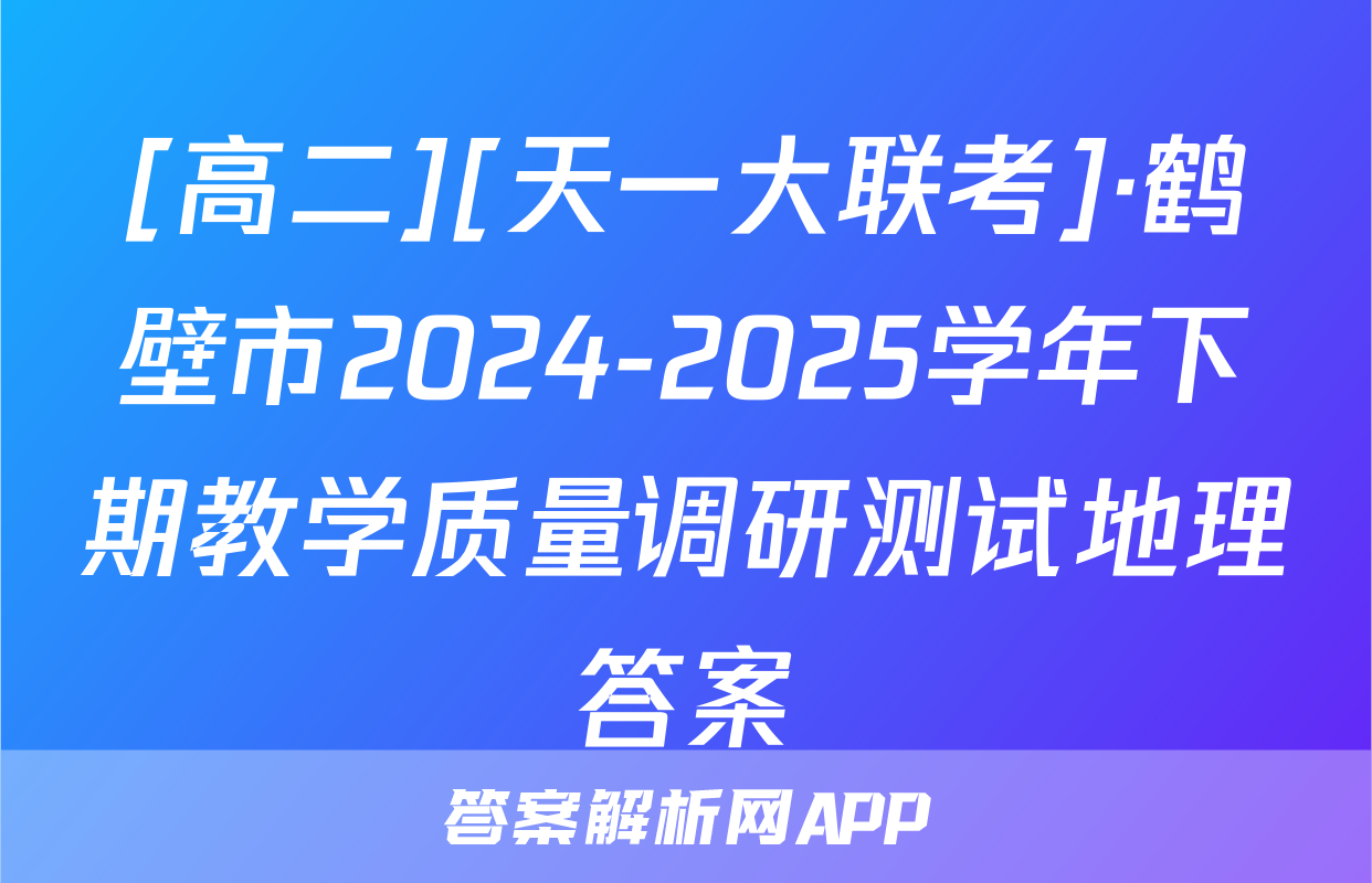 [高二][天一大联考]·鹤壁市2024-2025学年下期教学质量调研测试地理答案