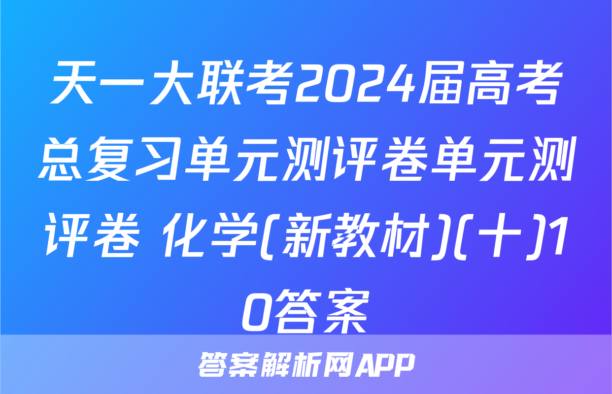 天一大联考2024届高考总复习单元测评卷单元测评卷 化学(新教材)(十)10答案