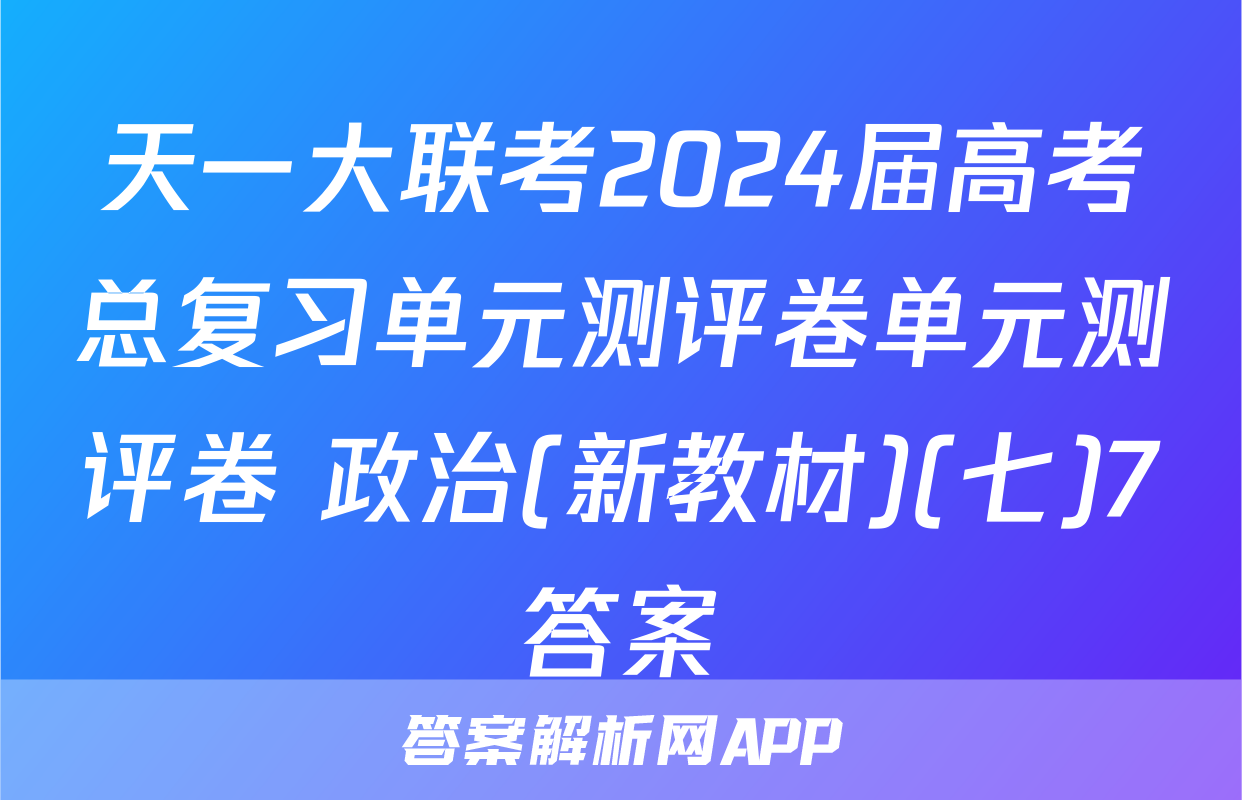 天一大联考2024届高考总复习单元测评卷单元测评卷 政治(新教材)(七)7答案