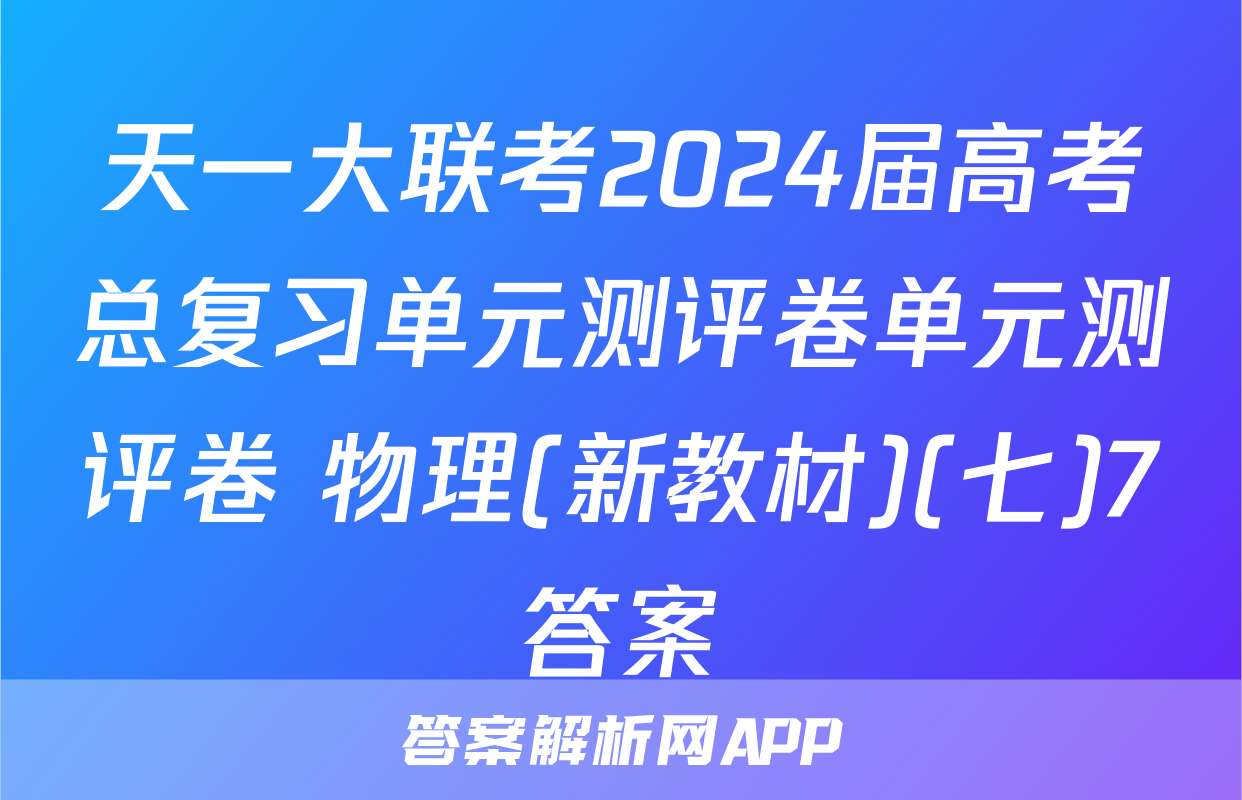 天一大联考2024届高考总复习单元测评卷单元测评卷 物理(新教材)(七)7答案