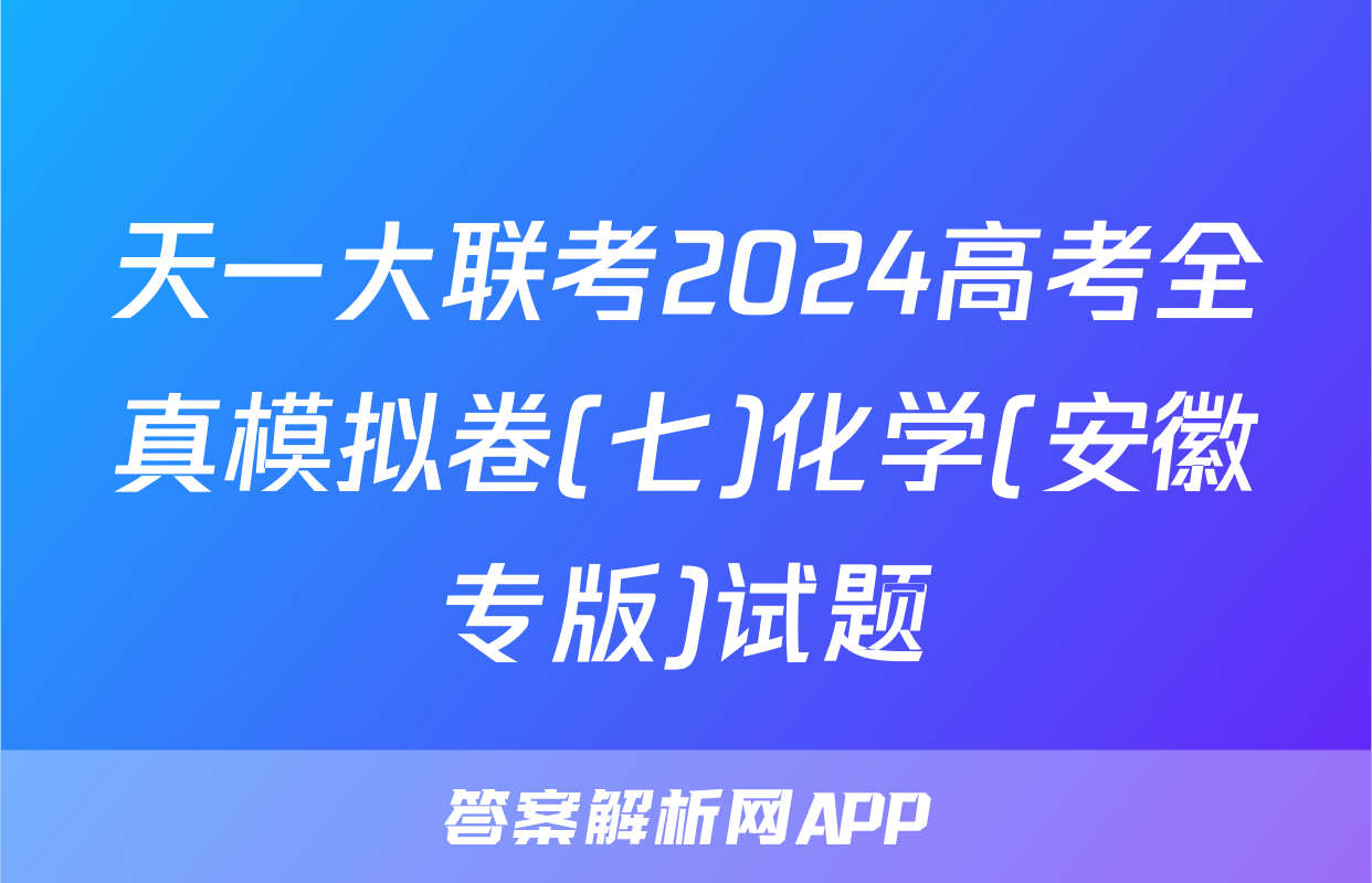 天一大联考2024高考全真模拟卷(七)化学(安徽专版)试题