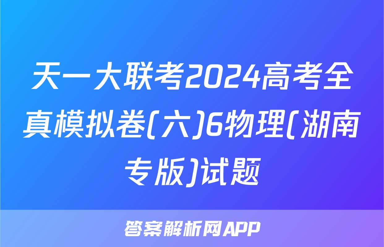 天一大联考2024高考全真模拟卷(六)6物理(湖南专版)试题