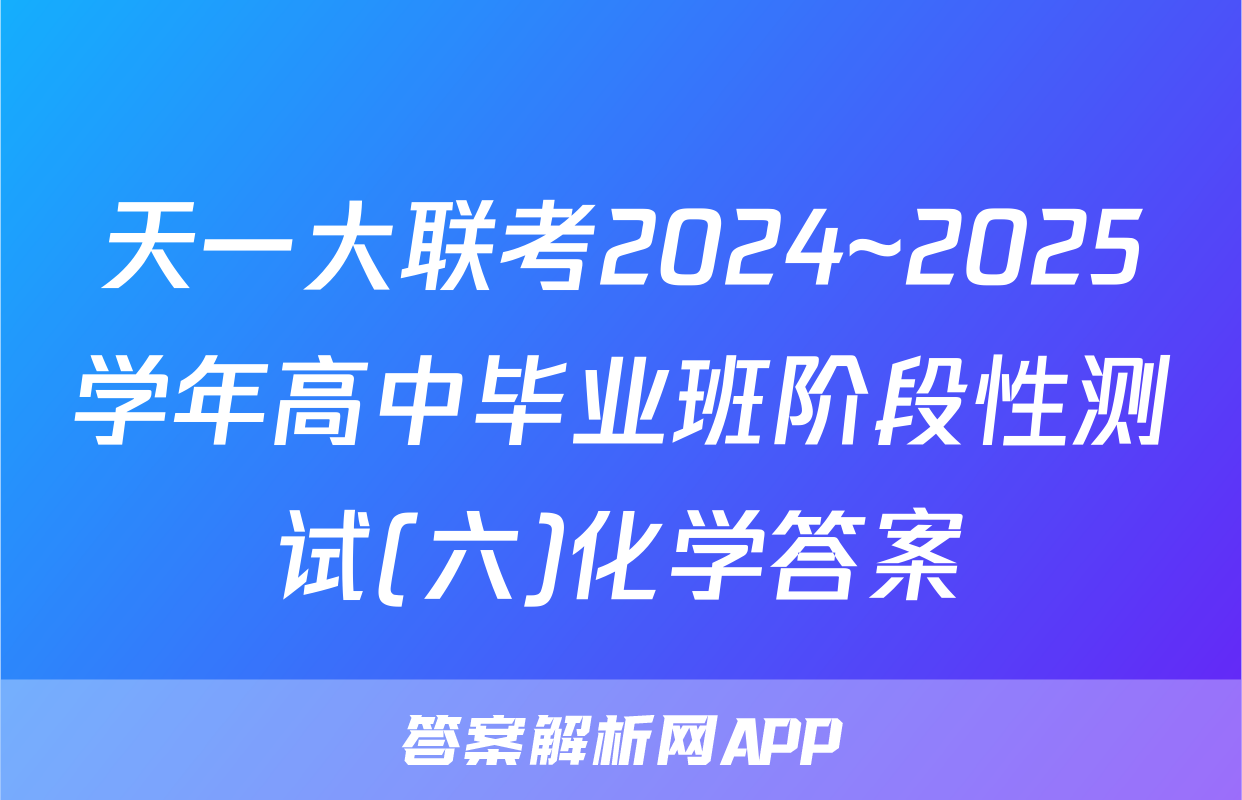 天一大联考2024~2025学年高中毕业班阶段性测试(六)化学答案
