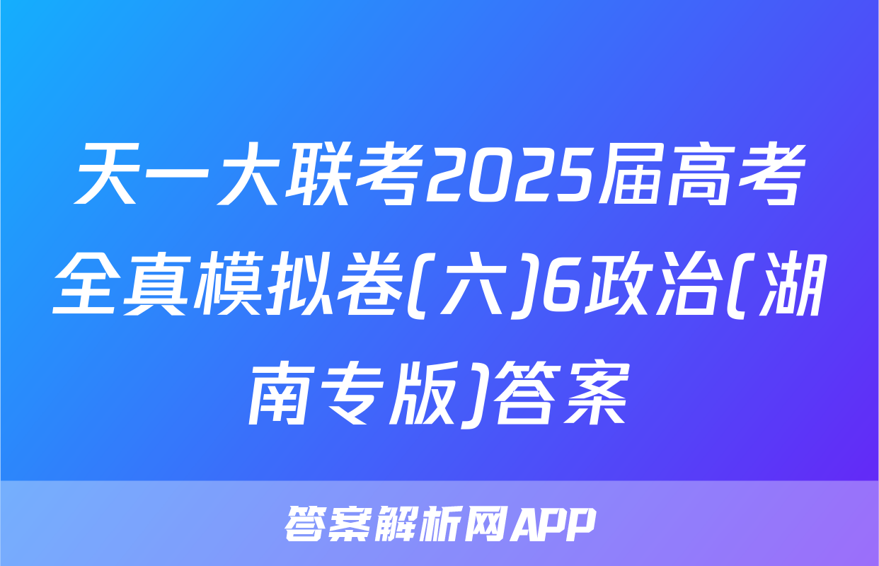 天一大联考2025届高考全真模拟卷(六)6政治(湖南专版)答案