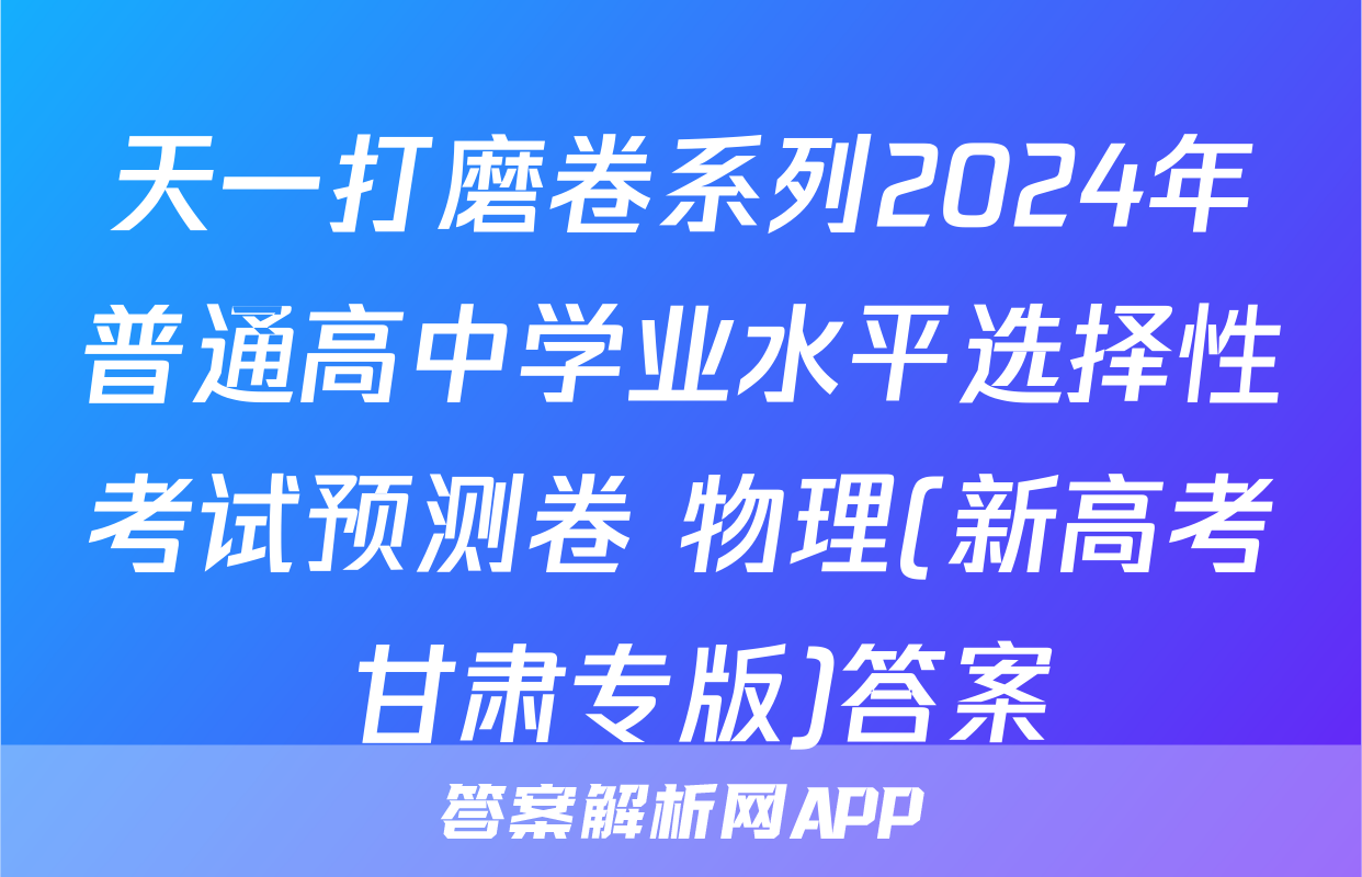 天一打磨卷系列2024年普通高中学业水平选择性考试预测卷 物理(新高考 甘肃专版)答案
