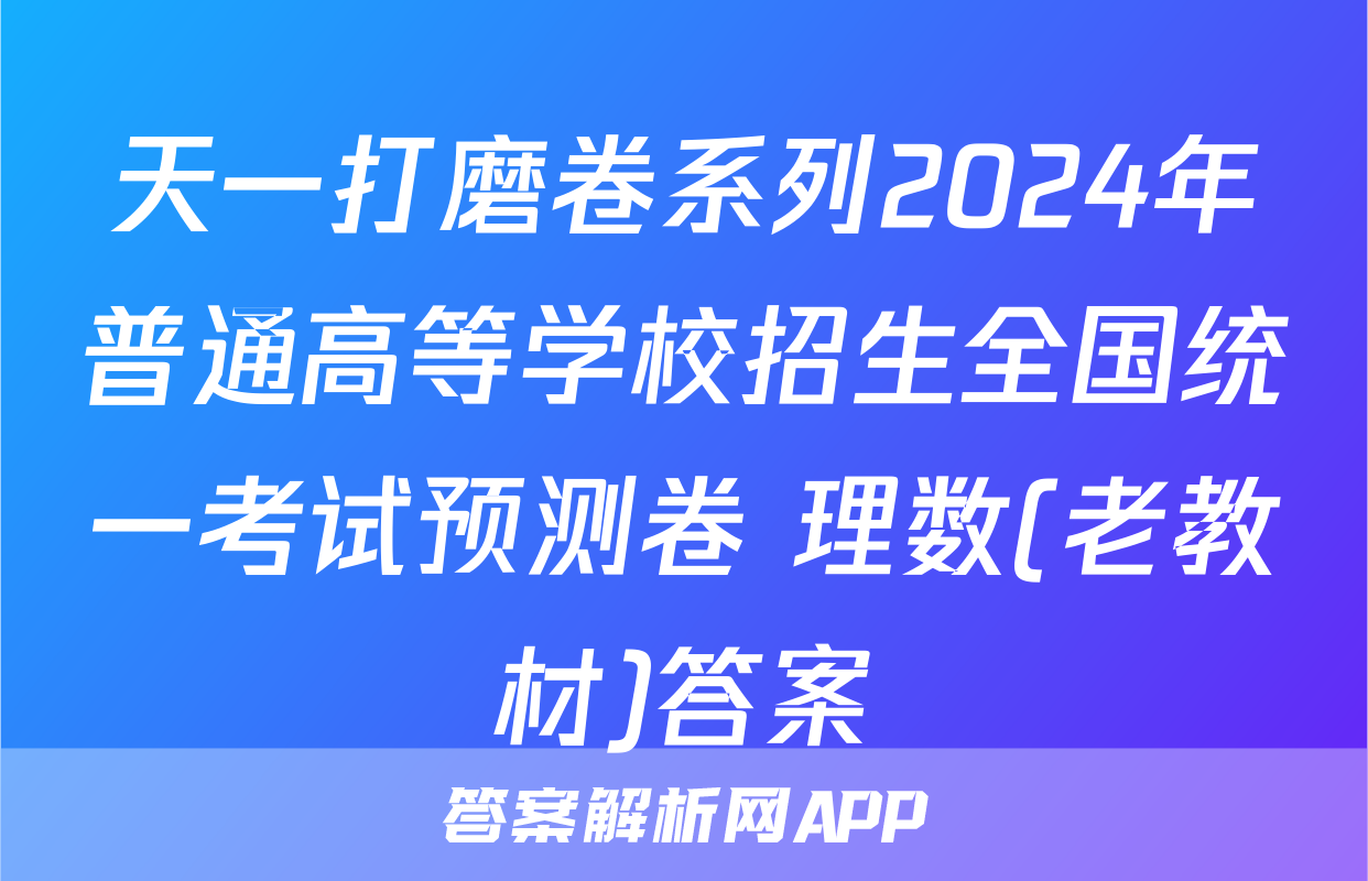 天一打磨卷系列2024年普通高等学校招生全国统一考试预测卷 理数(老教材)答案