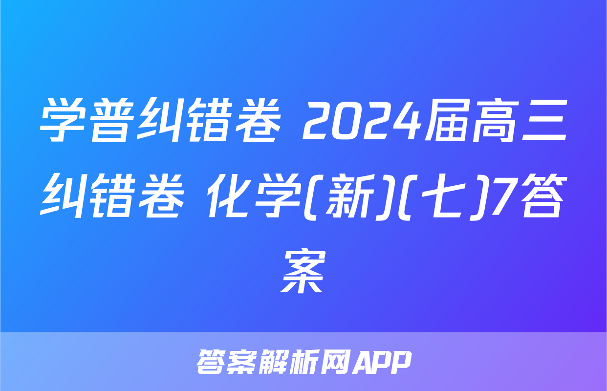 学普纠错卷 2024届高三纠错卷 化学(新)(七)7答案