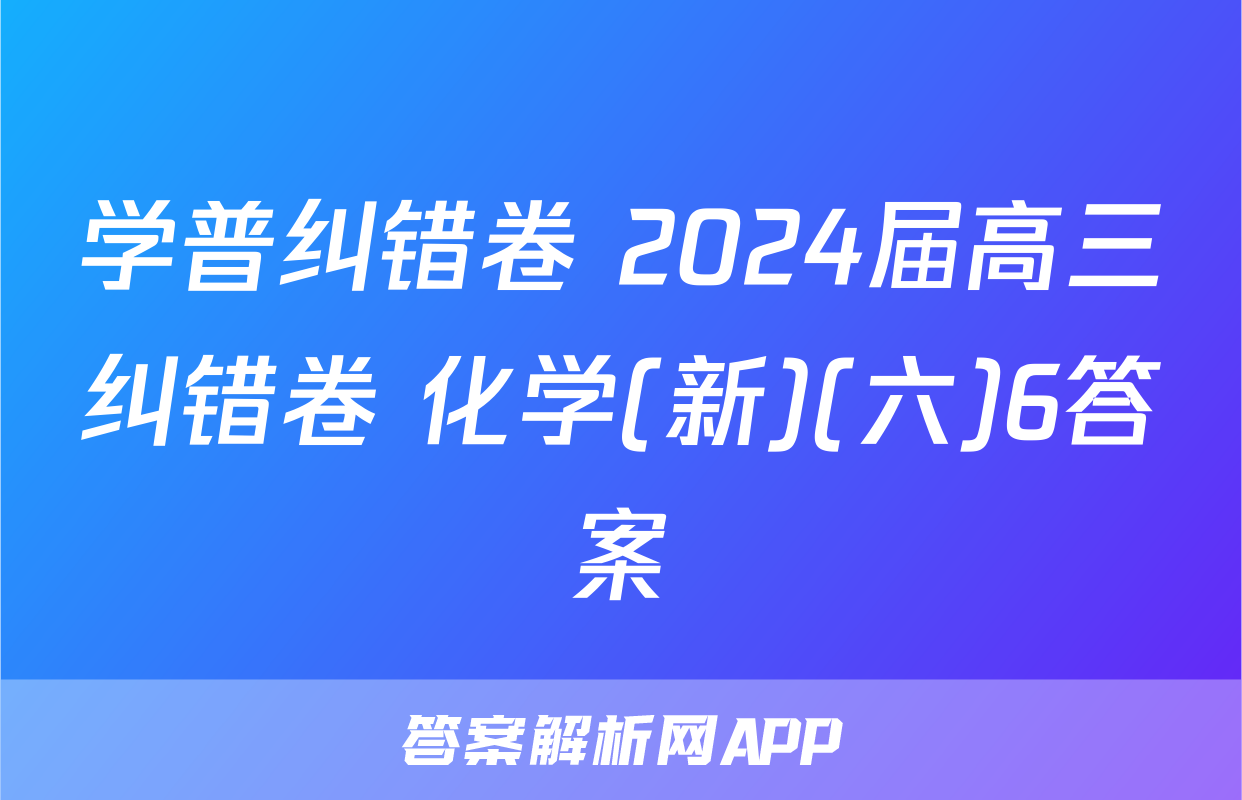 学普纠错卷 2024届高三纠错卷 化学(新)(六)6答案