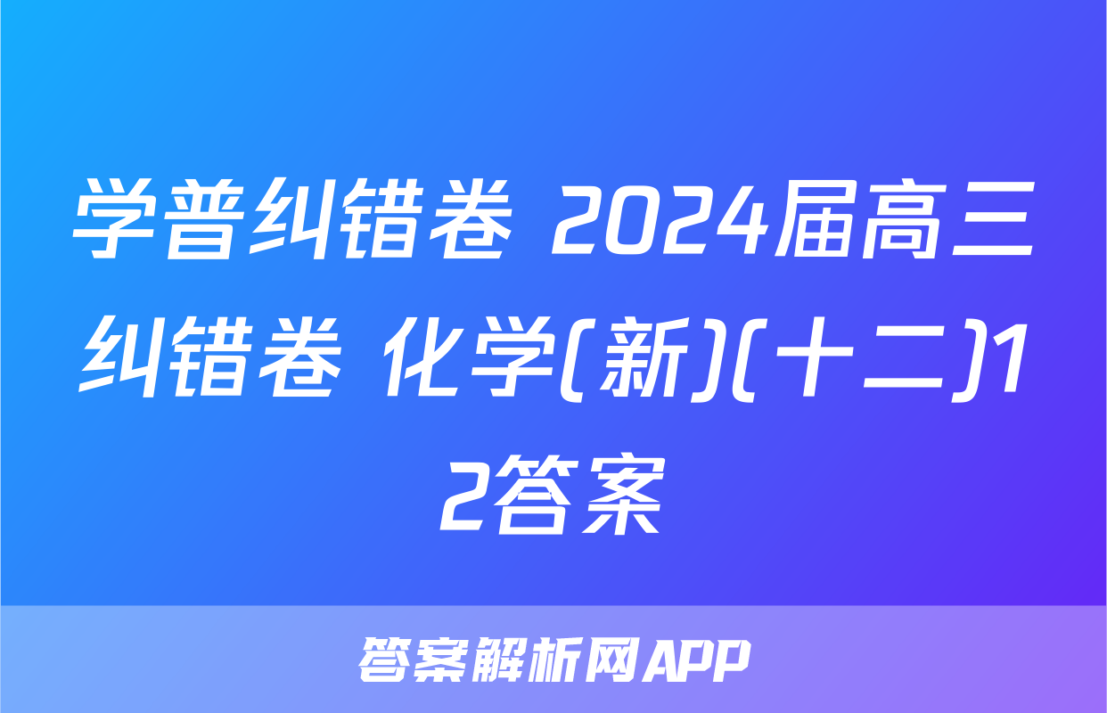 学普纠错卷 2024届高三纠错卷 化学(新)(十二)12答案