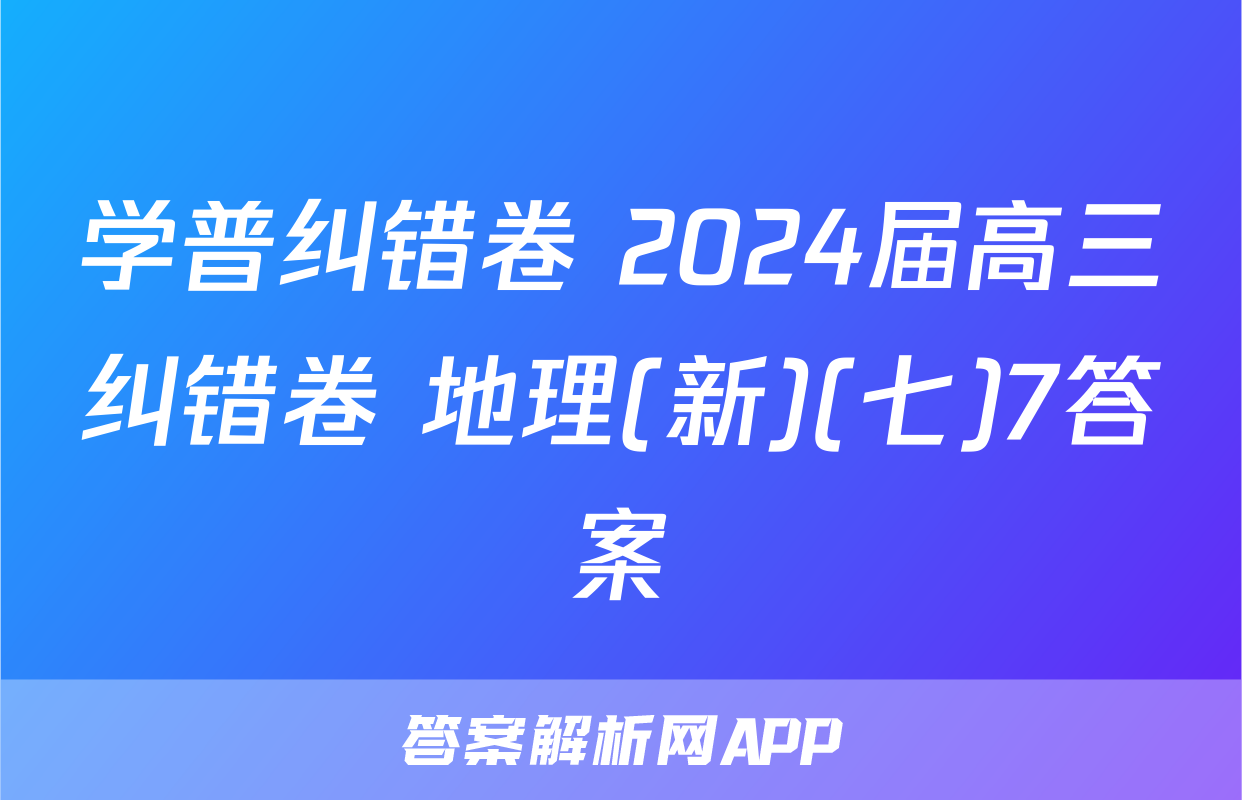 学普纠错卷 2024届高三纠错卷 地理(新)(七)7答案