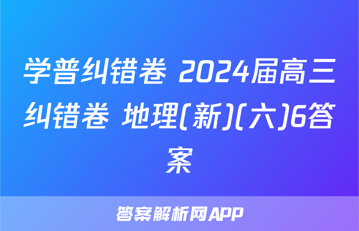 学普纠错卷 2024届高三纠错卷 地理(新)(六)6答案