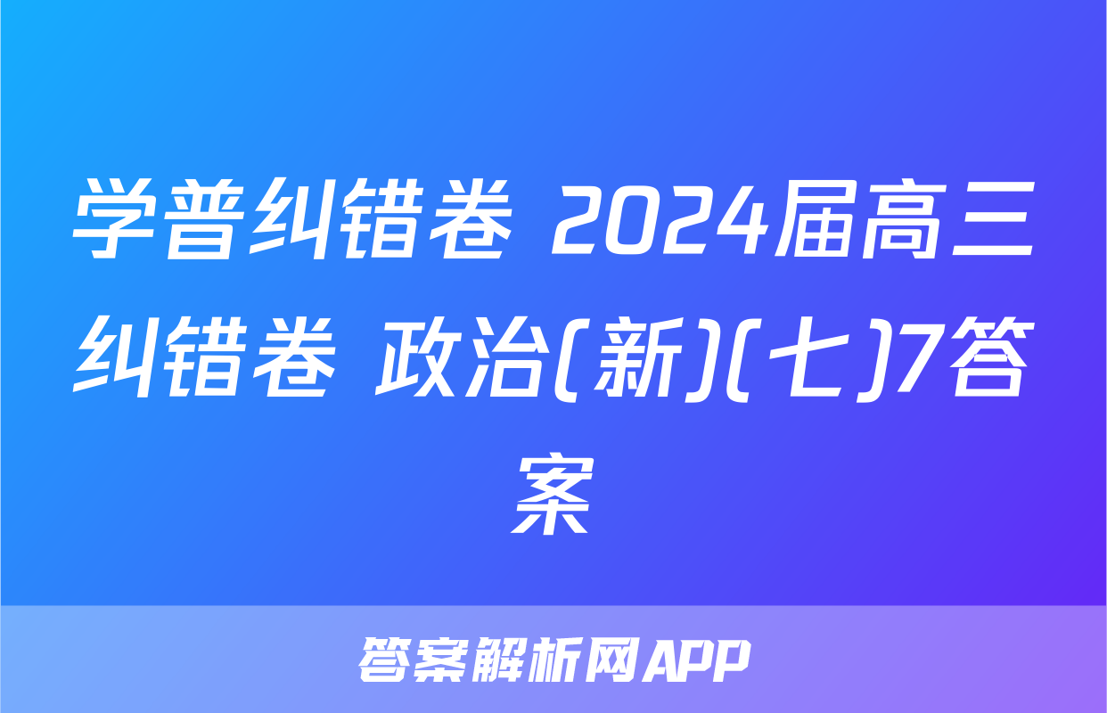学普纠错卷 2024届高三纠错卷 政治(新)(七)7答案