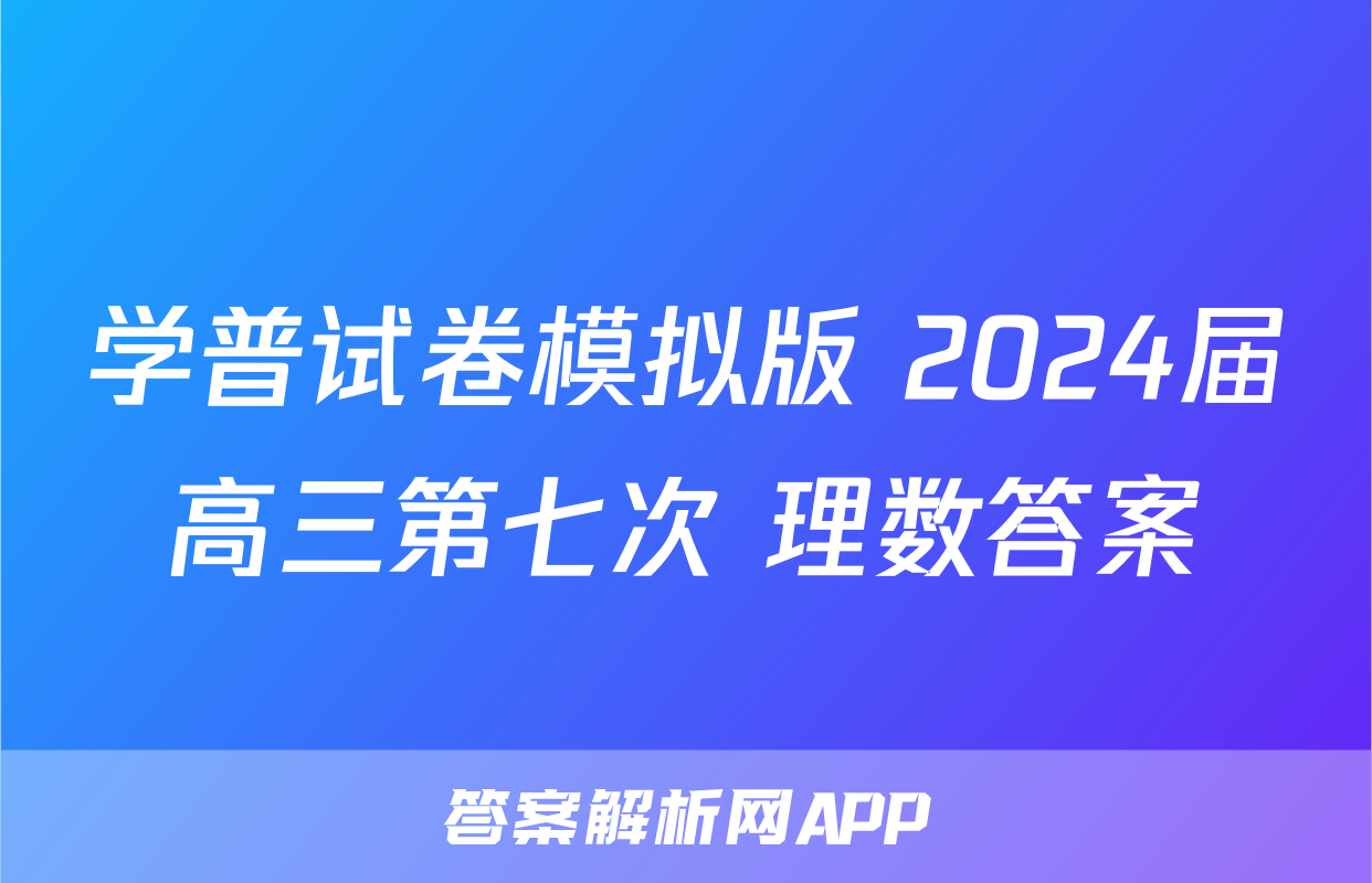 学普试卷模拟版 2024届高三第七次 理数答案