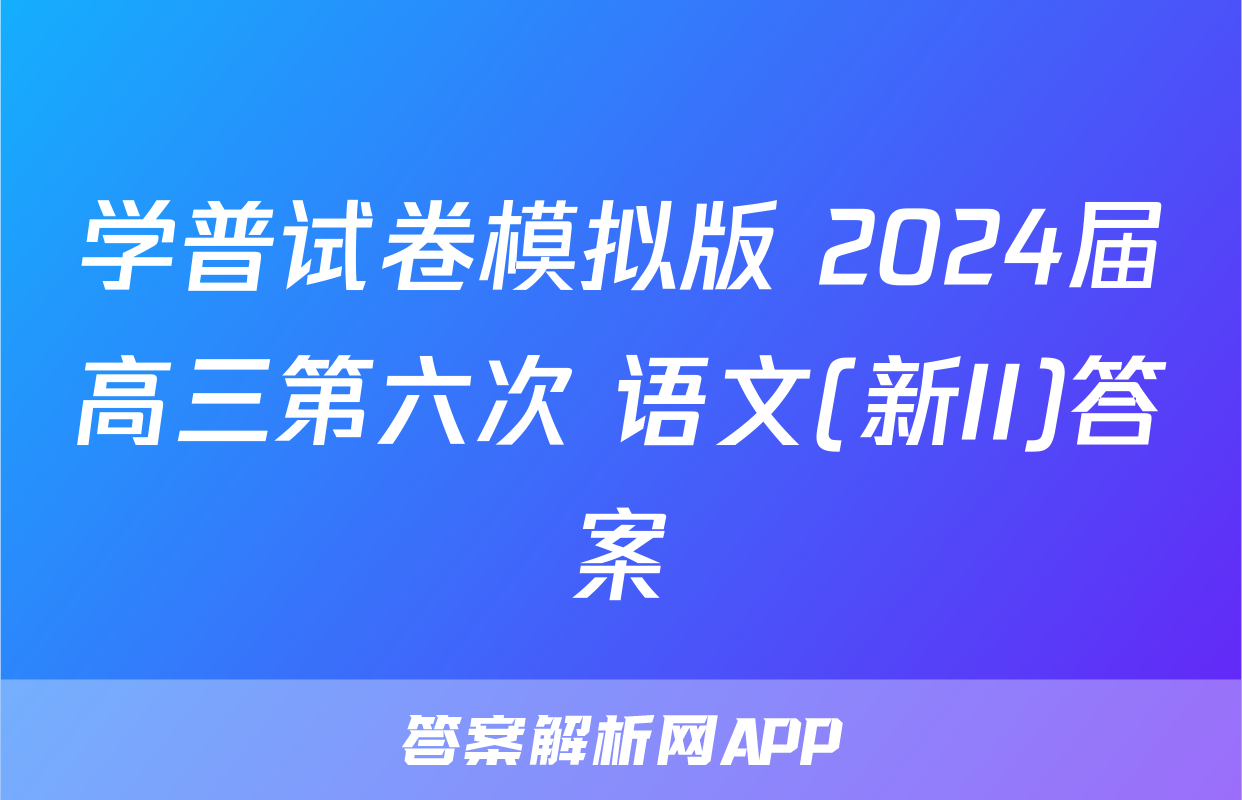 学普试卷模拟版 2024届高三第六次 语文(新II)答案