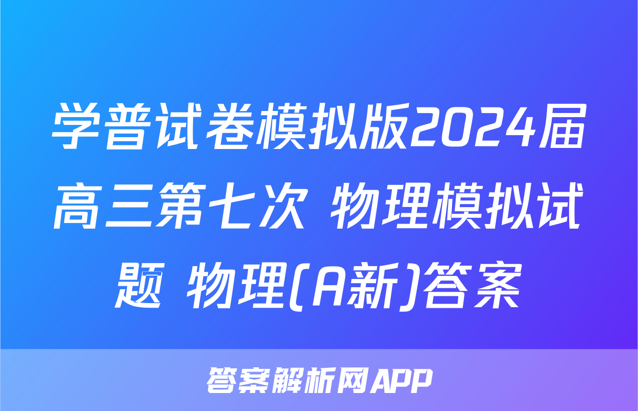 学普试卷模拟版2024届高三第七次 物理模拟试题 物理(A新)答案