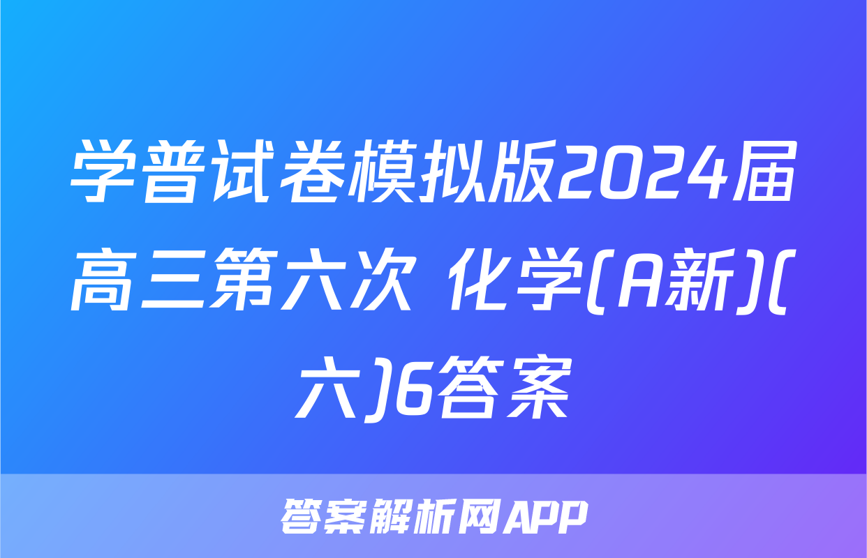 学普试卷模拟版2024届高三第六次 化学(A新)(六)6答案