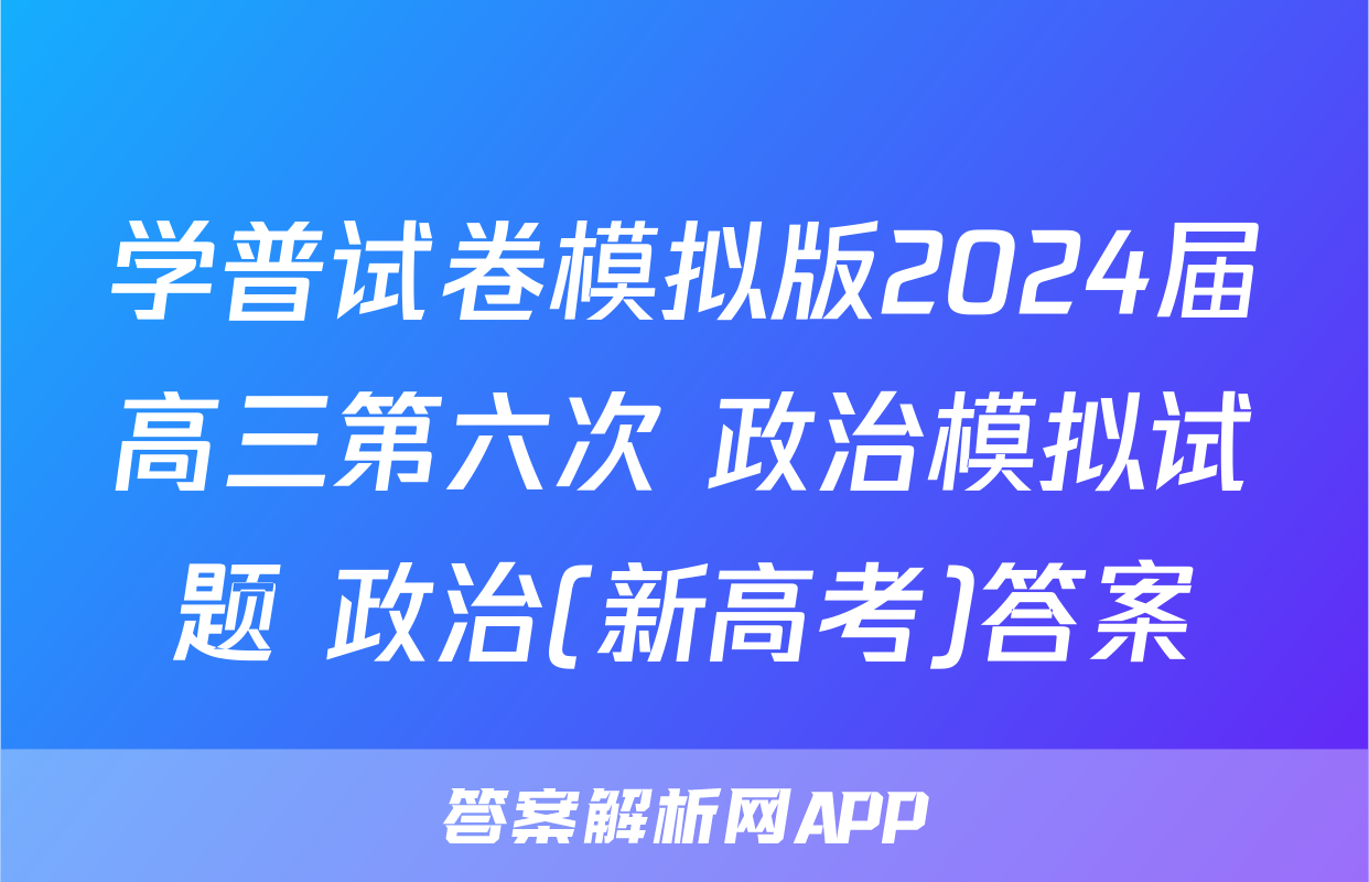 学普试卷模拟版2024届高三第六次 政治模拟试题 政治(新高考)答案