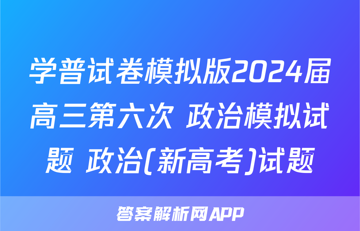 学普试卷模拟版2024届高三第六次 政治模拟试题 政治(新高考)试题